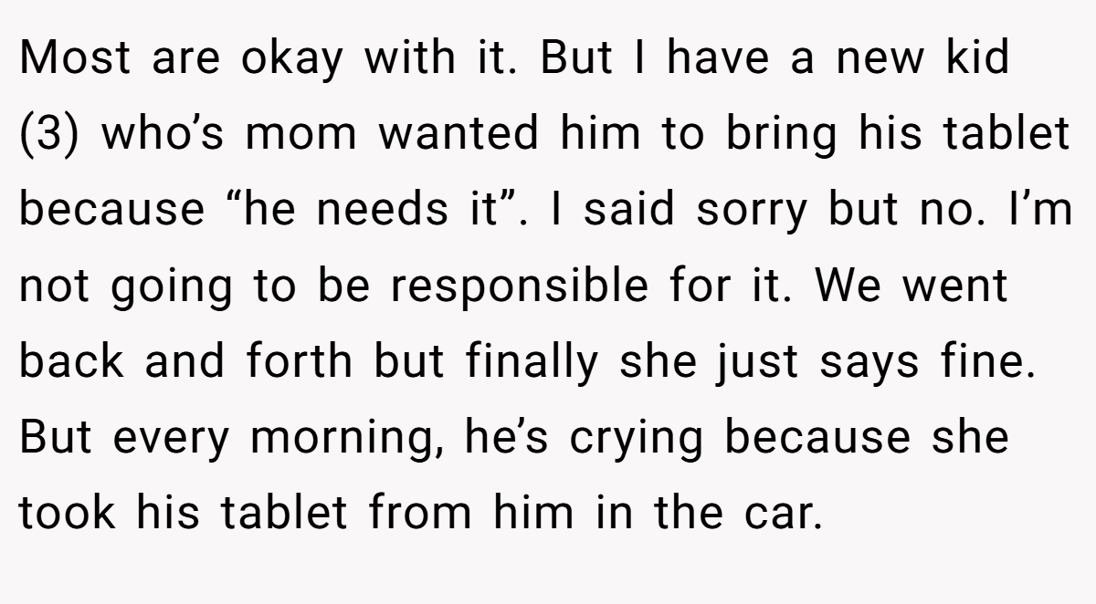 Most are okay with it. But I have a new kid (3) who’s mom wanted him to bring his tablet because “he needs it”. I said sorry but no. I’m not going to be responsible for it. We went back and forth but finally she just says fine. But every morning, he’s crying because she took his tablet from him in the car.