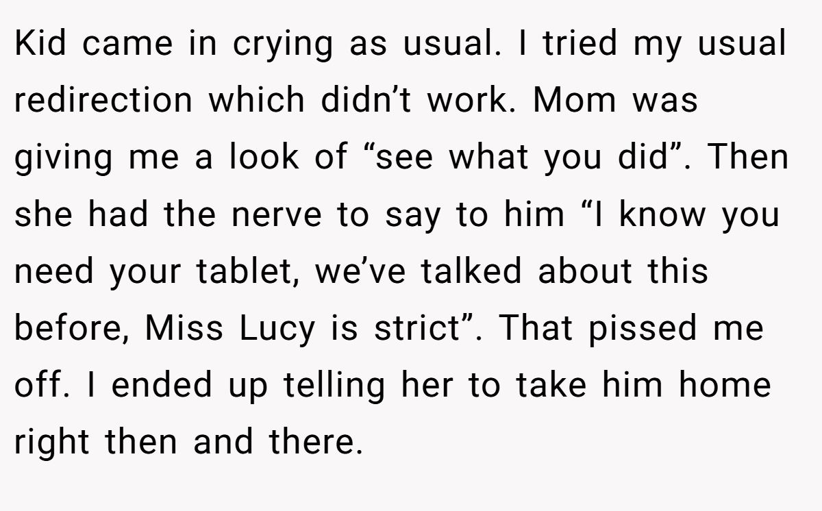 Kid came in crying as usual. I tried my usual redirection which didn’t work. Mom was giving me a look of “see what you did”. Then she had the nerve to say to him “I know you need your tablet, we’ve talked about this before, Miss Lucy is strict”. That pissed me off. I ended up telling her to take him home right then and there.