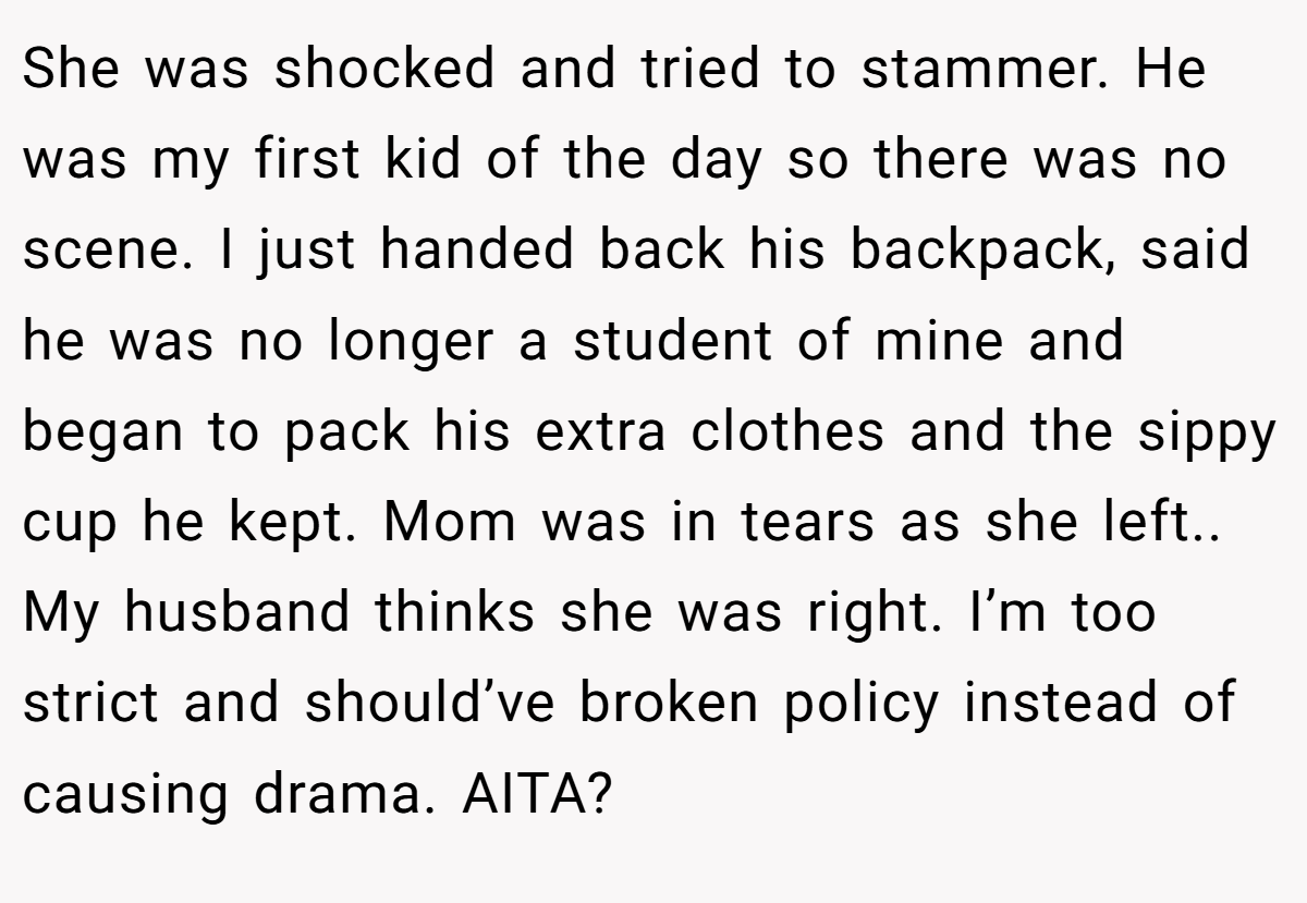 She was shocked and tried to stammer. He was my first kid of the day so there was no scene. I just handed back his backpack, said he was no longer a student of mine and began to pack his extra clothes and the sippy cup he kept. Mom was in tears as she left.. My husband thinks she was right. I’m too strict and should’ve broken policy instead of causing drama. AITA?