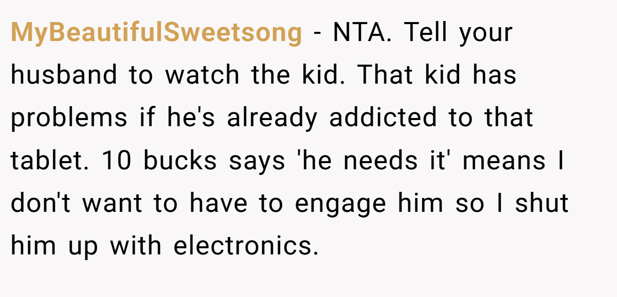 MyBeautifulSweetsong − NTA. Tell your husband to watch the kid. That kid has problems if he's already addicted to that tablet. 10 bucks says 'he needs it' means I don't want to have to engage him so I shut him up with electronics.