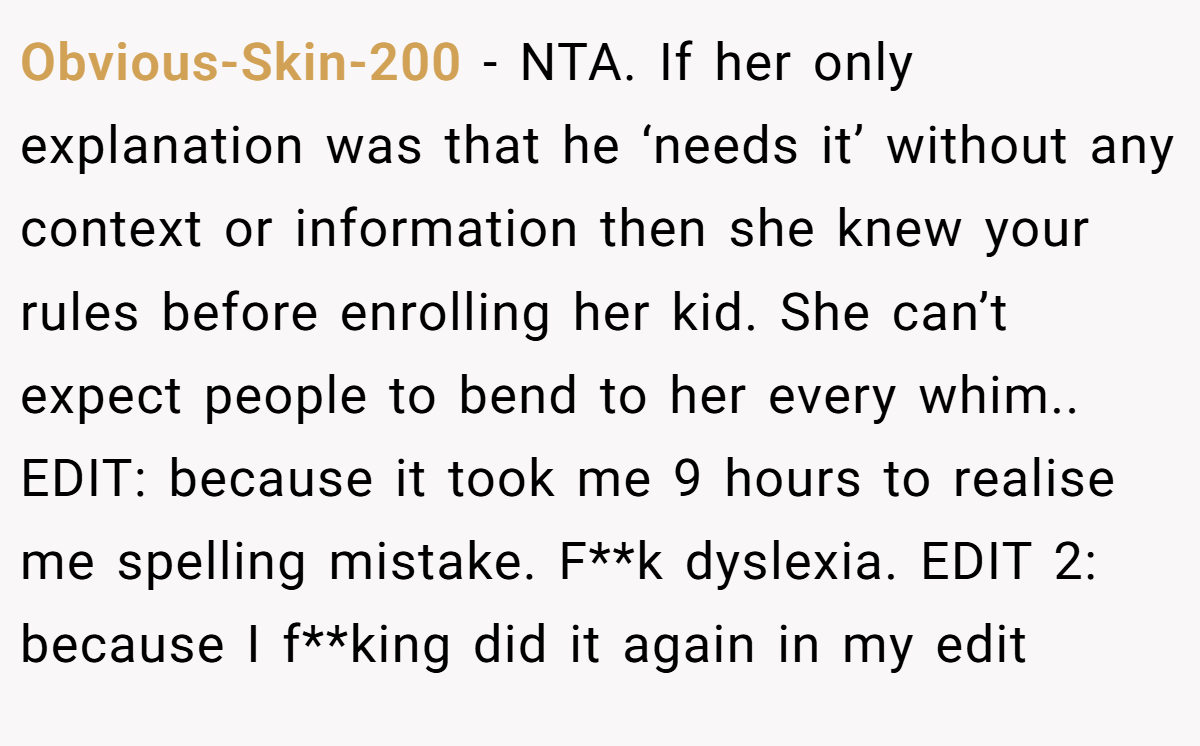 Obvious-Skin-200 − NTA. If her only explanation was that he ‘needs it’ without any context or information then she knew your rules before enrolling her kid. She can’t expect people to bend to her every whim.. EDIT: because it took me 9 hours to realise me spelling mistake. F**k dyslexia. EDIT 2: because I f**king did it again in my edit