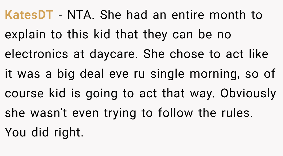 KatesDT − NTA. She had an entire month to explain to this kid that they can be no electronics at daycare. She chose to act like it was a big deal eve ru single morning, so of course kid is going to act that way. Obviously she wasn’t even trying to follow the rules. You did right.