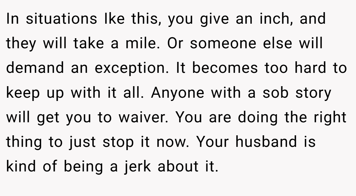 In situations Ike this, you give an inch, and they will take a mile. Or someone else will demand an exception. It becomes too hard to keep up with it all. Anyone with a sob story will get you to waiver. You are doing the right thing to just stop it now. Your husband is kind of being a jerk about it.