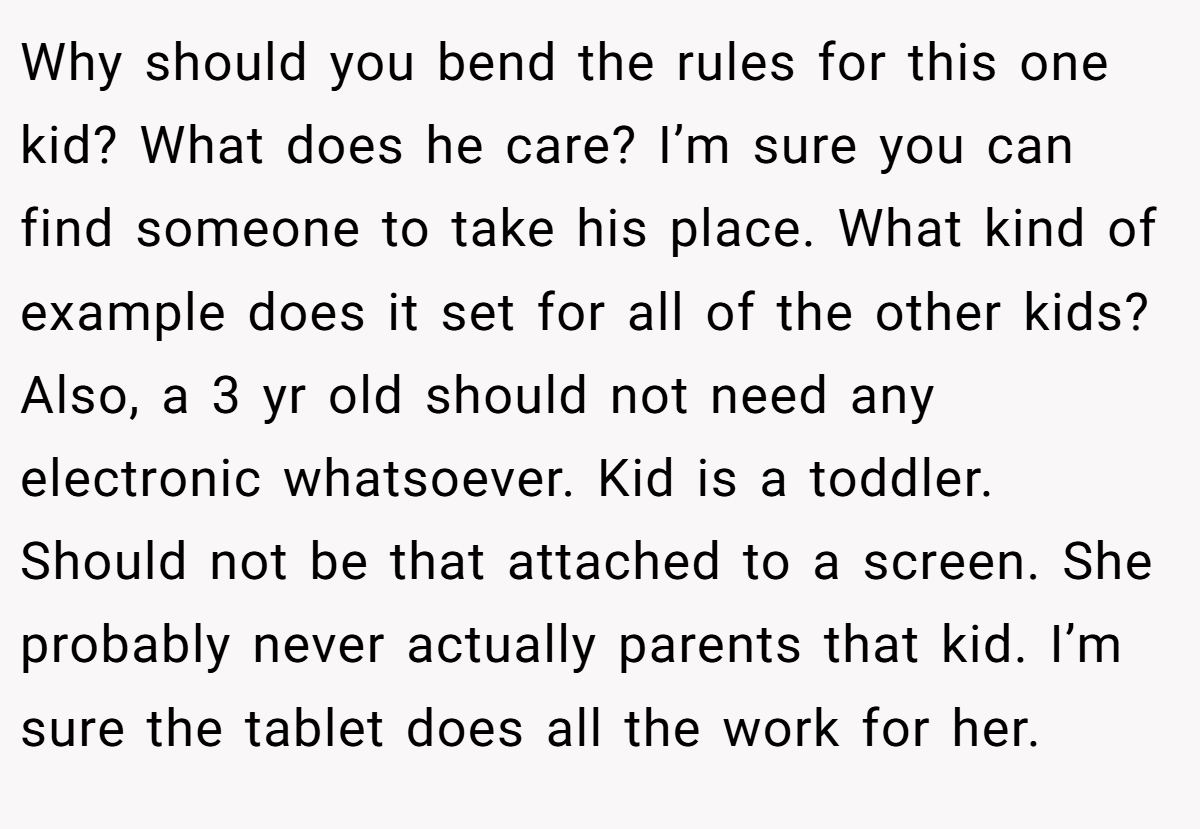 Why should you bend the rules for this one kid? What does he care? I’m sure you can find someone to take his place. What kind of example does it set for all of the other kids? Also, a 3 yr old should not need any electronic whatsoever. Kid is a toddler. Should not be that attached to a screen. She probably never actually parents that kid. I’m sure the tablet does all the work for her.