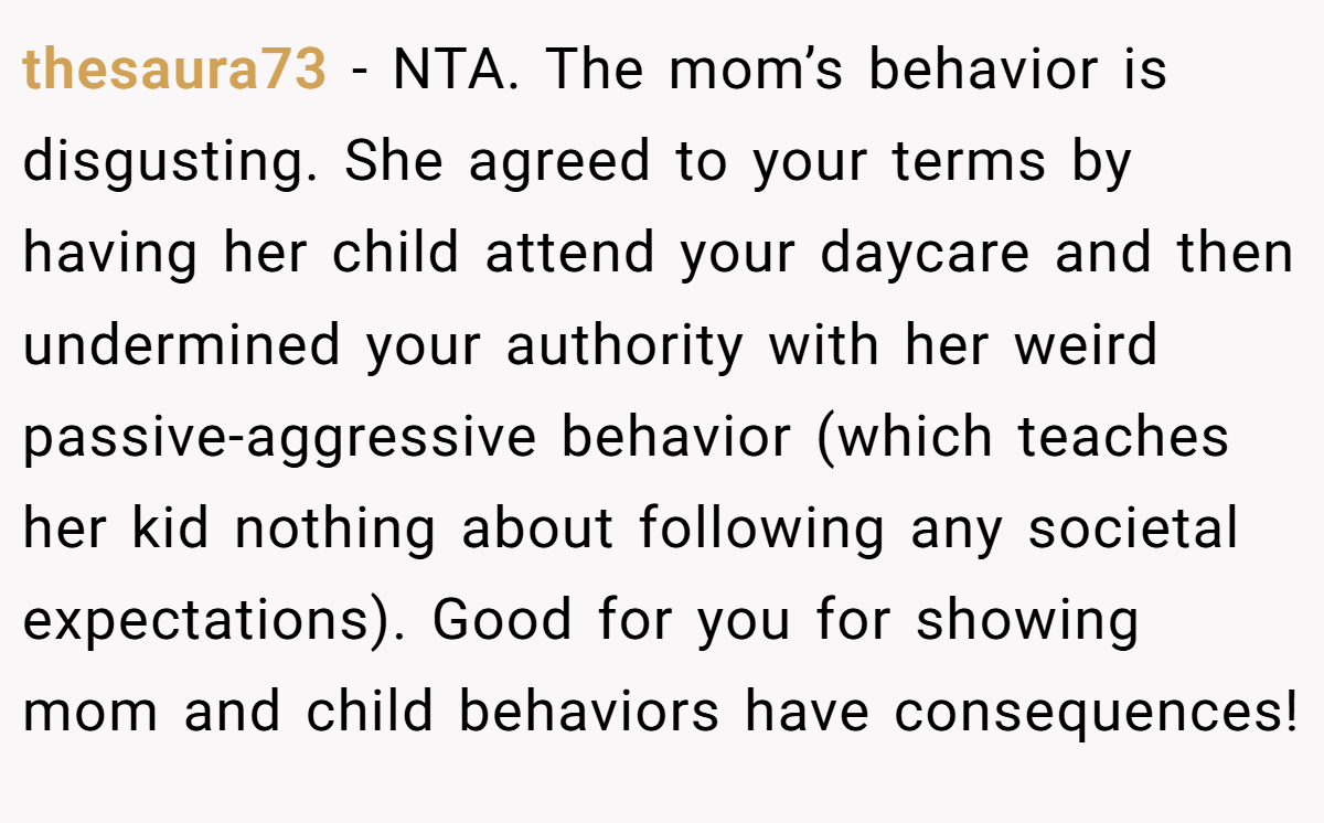 thesaura73 − NTA. The mom’s behavior is disgusting. She agreed to your terms by having her child attend your daycare and then undermined your authority with her weird passive-aggressive behavior (which teaches her kid nothing about following any societal expectations). Good for you for showing mom and child behaviors have consequences!