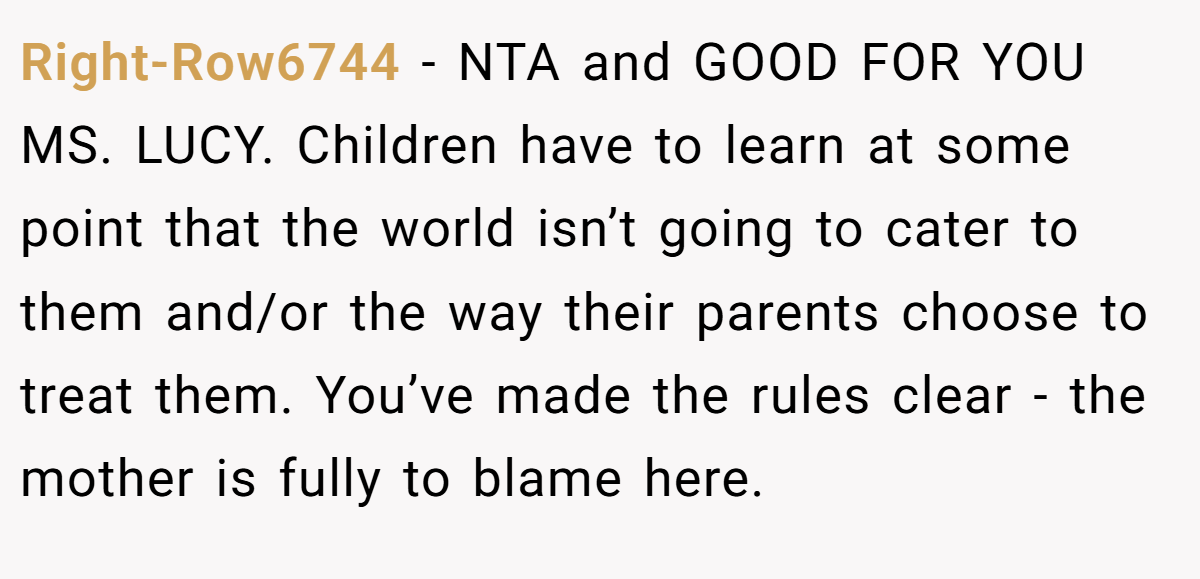 Right-Row6744 − NTA and GOOD FOR YOU MS. LUCY. Children have to learn at some point that the world isn’t going to cater to them and/or the way their parents choose to treat them. You’ve made the rules clear - the mother is fully to blame here.