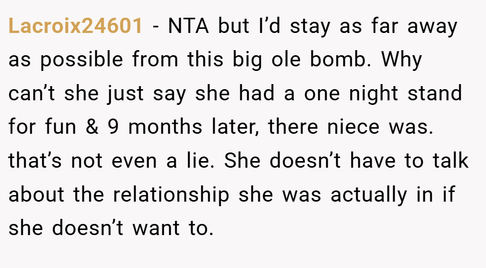 Lacroix24601 − NTA but I’d stay as far away as possible from this big ole bomb. Why can’t she just say she had a one night stand for fun & 9 months later, there niece was. that’s not even a lie. She doesn’t have to talk about the relationship she was actually in if she doesn’t want to.