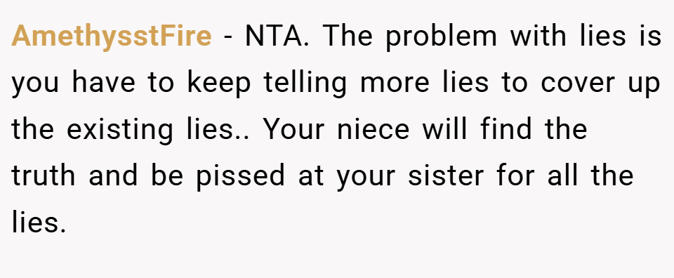 AmethysstFire − NTA. The problem with lies is you have to keep telling more lies to cover up the existing lies.. Your niece will find the truth and be pissed at your sister for all the lies.