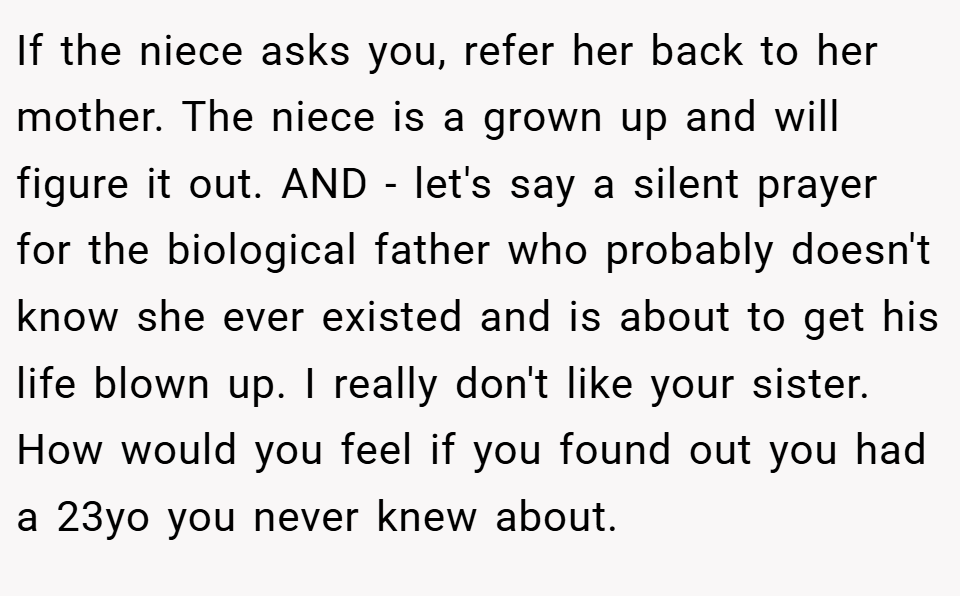 If the niece asks you, refer her back to her mother. The niece is a grown up and will figure it out. AND - let's say a silent prayer for the biological father who probably doesn't know she ever existed and is about to get his life blown up. I really don't like your sister. How would you feel if you found out you had a 23yo you never knew about.