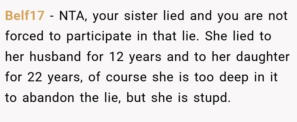 Belf17 − NTA, your sister lied and you are not forced to participate in that lie. She lied to her husband for 12 years and to her daughter for 22 years, of course she is too deep in it to abandon the lie, but she is stupd.