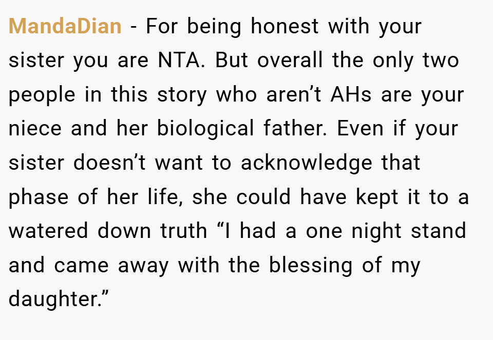 MandaDian − For being honest with your sister you are NTA. But overall the only two people in this story who aren’t AHs are your niece and her biological father. Even if your sister doesn’t want to acknowledge that phase of her life, she could have kept it to a watered down truth “I had a one night stand and came away with the blessing of my daughter.”