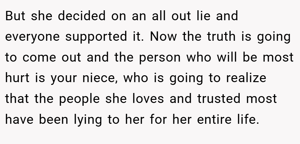 But she decided on an all out lie and everyone supported it. Now the truth is going to come out and the person who will be most hurt is your niece, who is going to realize that the people she loves and trusted most have been lying to her for her entire life.