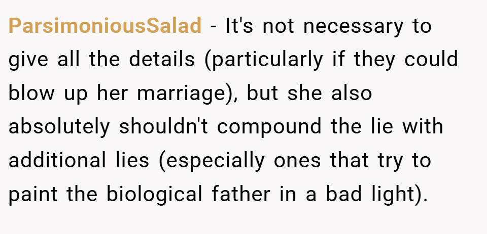 ParsimoniousSalad − It's not necessary to give all the details (particularly if they could blow up her marriage), but she also absolutely shouldn't compound the lie with additional lies (especially ones that try to paint the biological father in a bad light).