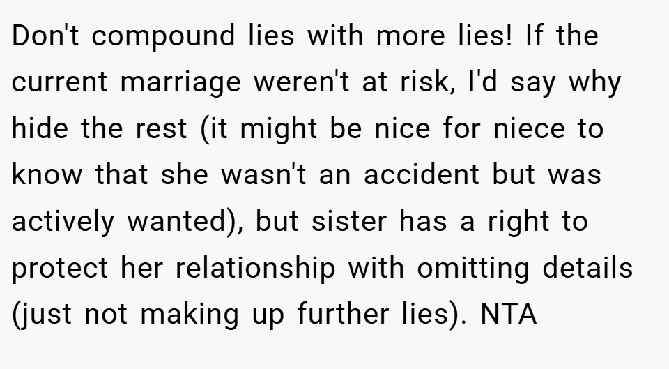 Don't compound lies with more lies! If the current marriage weren't at risk, I'd say why hide the rest (it might be nice for niece to know that she wasn't an accident but was actively wanted), but sister has a right to protect her relationship with omitting details (just not making up further lies). NTA