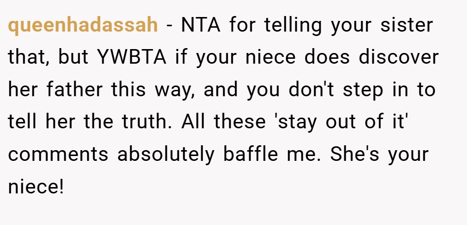 queenhadassah − NTA for telling your sister that, but YWBTA if your niece does discover her father this way, and you don't step in to tell her the truth. All these 'stay out of it' comments absolutely baffle me. She's your niece!