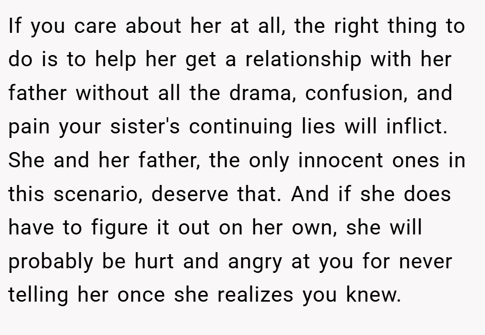 If you care about her at all, the right thing to do is to help her get a relationship with her father without all the drama, confusion, and pain your sister's continuing lies will inflict. She and her father, the only innocent ones in this scenario, deserve that. And if she does have to figure it out on her own, she will probably be hurt and angry at you for never telling her once she realizes you knew.