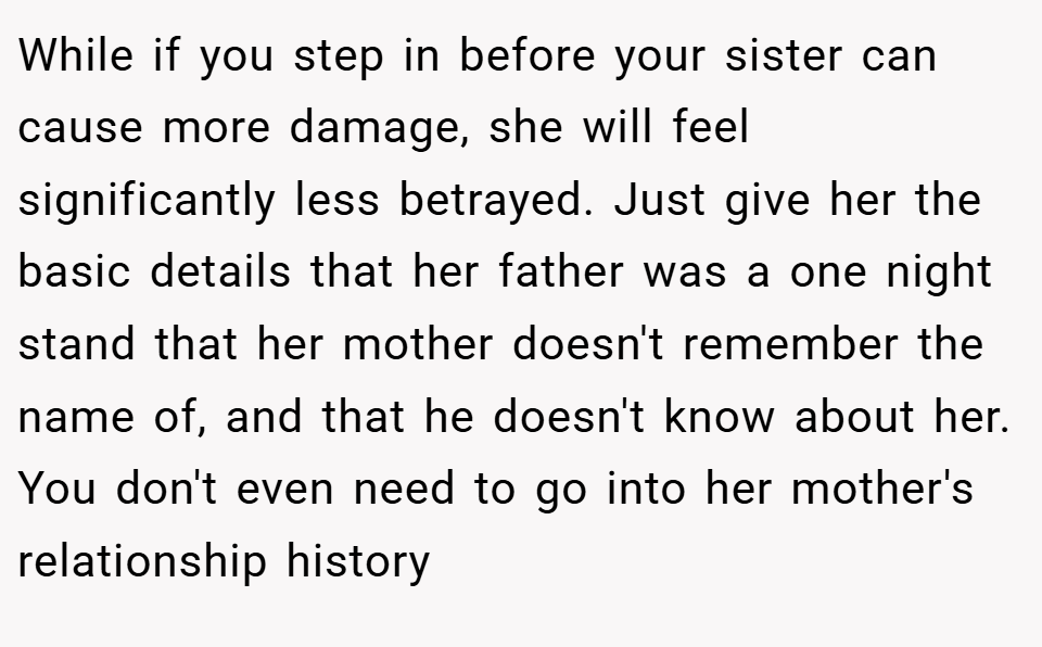 While if you step in before your sister can cause more damage, she will feel significantly less betrayed. Just give her the basic details that her father was a one night stand that her mother doesn't remember the name of, and that he doesn't know about her. You don't even need to go into her mother's relationship history