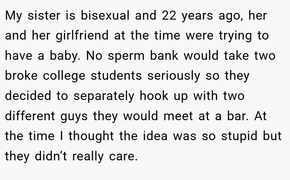 My sister is bisexual and 22 years ago, her and her girlfriend at the time were trying to have a baby. No sperm bank would take two broke college students seriously so they decided to separately hook up with two different guys they would meet at a bar. At the time I thought the idea was so stupid but they didn’t really care.