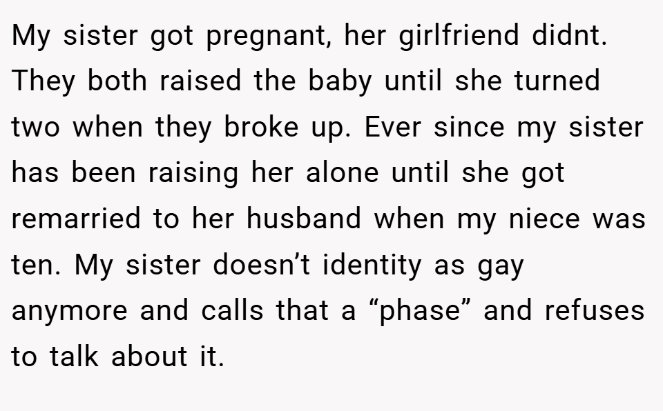 My sister got pregnant, her girlfriend didnt. They both raised the baby until she turned two when they broke up. Ever since my sister has been raising her alone until she got remarried to her husband when my niece was ten. My sister doesn’t identity as gay anymore and calls that a “phase” and refuses to talk about it.