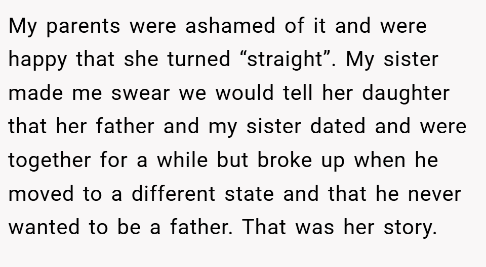 My parents were ashamed of it and were happy that she turned “straight”. My sister made me swear we would tell her daughter that her father and my sister dated and were together for a while but broke up when he moved to a different state and that he never wanted to be a father. That was her story.