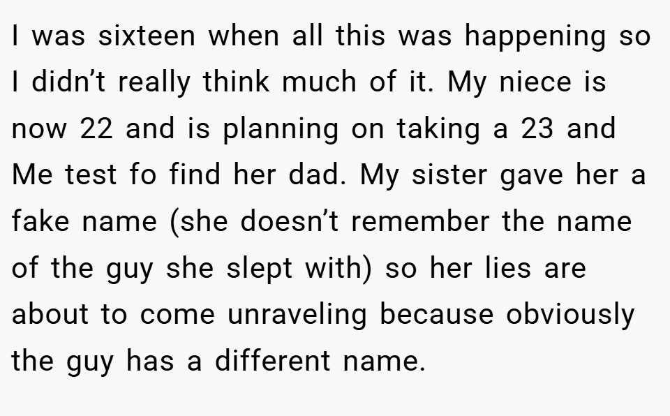 I was sixteen when all this was happening so I didn’t really think much of it. My niece is now 22 and is planning on taking a 23 and Me test fo find her dad. My sister gave her a fake name (she doesn’t remember the name of the guy she slept with) so her lies are about to come unraveling because obviously the guy has a different name.