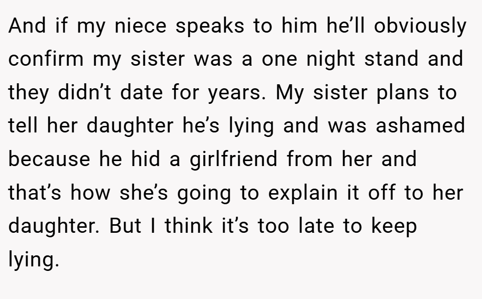 And if my niece speaks to him he’ll obviously confirm my sister was a one night stand and they didn’t date for years. My sister plans to tell her daughter he’s lying and was ashamed because he hid a girlfriend from her and that’s how she’s going to explain it off to her daughter. But I think it’s too late to keep lying.