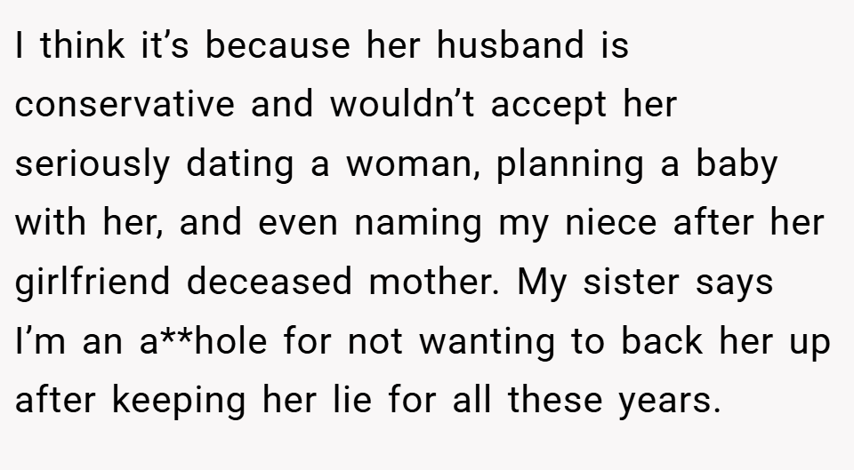 I think it’s because her husband is conservative and wouldn’t accept her seriously dating a woman, planning a baby with her, and even naming my niece after her girlfriend deceased mother. My sister says I’m an a**hole for not wanting to back her up after keeping her lie for all these years.