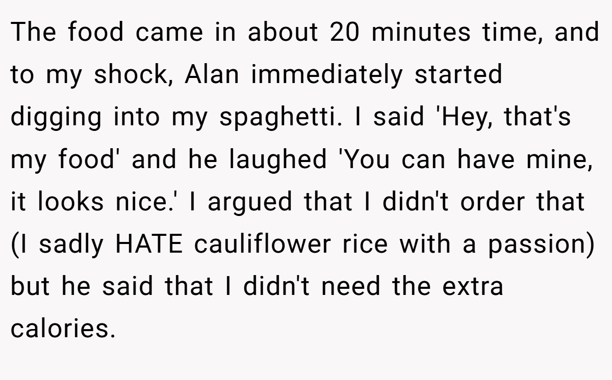 The food came in about 20 minutes time, and to my shock, Alan immediately started digging into my spaghetti. I said 'Hey, that's my food' and he laughed 'You can have mine, it looks nice.' I argued that I didn't order that (I sadly HATE cauliflower rice with a passion) but he said that I didn't need the extra calories.