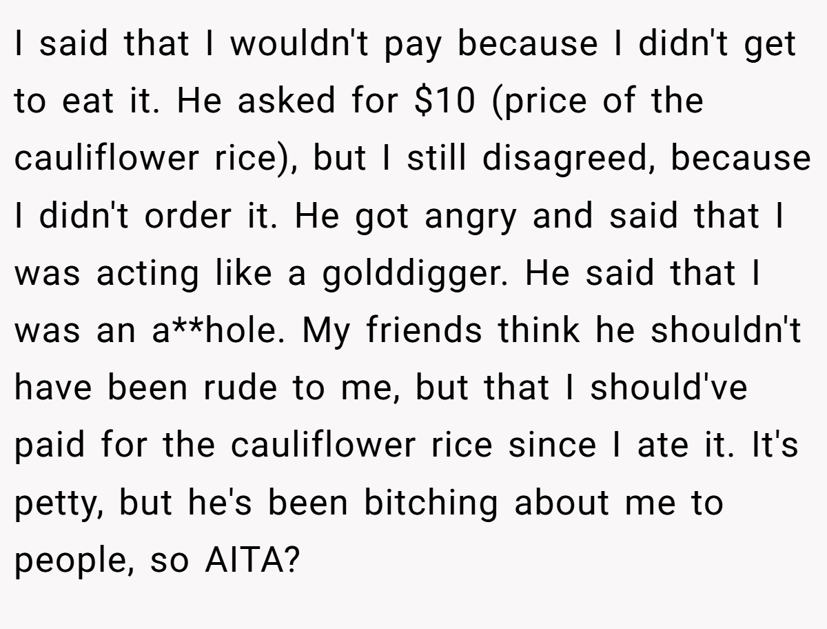 I said that I wouldn't pay because I didn't get to eat it. He asked for $10 (price of the cauliflower rice), but I still disagreed, because I didn't order it. He got angry and said that I was acting like a golddigger. He said that I was an a**hole. My friends think he shouldn't have been rude to me, but that I should've paid for the cauliflower rice since I ate it. It's petty, but he's been bitching about me to people, so AITA?
