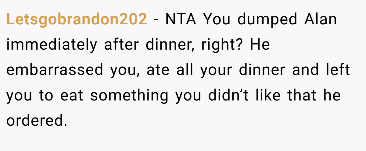 Letsgobrandon202 − NTA You dumped Alan immediately after dinner, right? He embarrassed you, ate all your dinner and left you to eat something you didn’t like that he ordered.