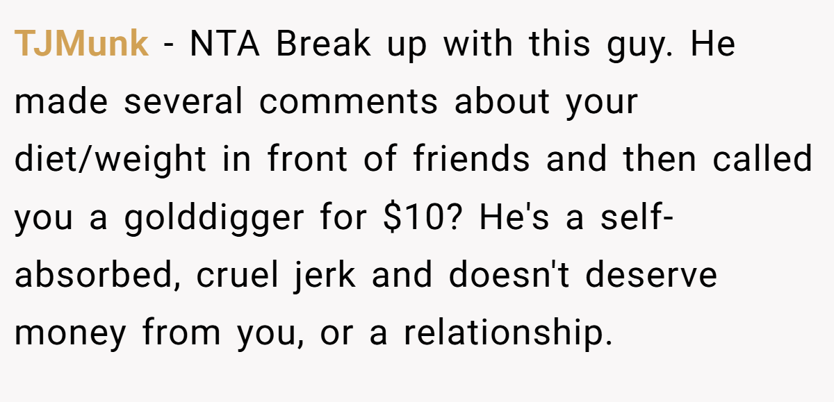 TJMunk − NTA Break up with this guy. He made several comments about your diet/weight in front of friends and then called you a golddigger for $10? He's a self-absorbed, cruel jerk and doesn't deserve money from you, or a relationship.