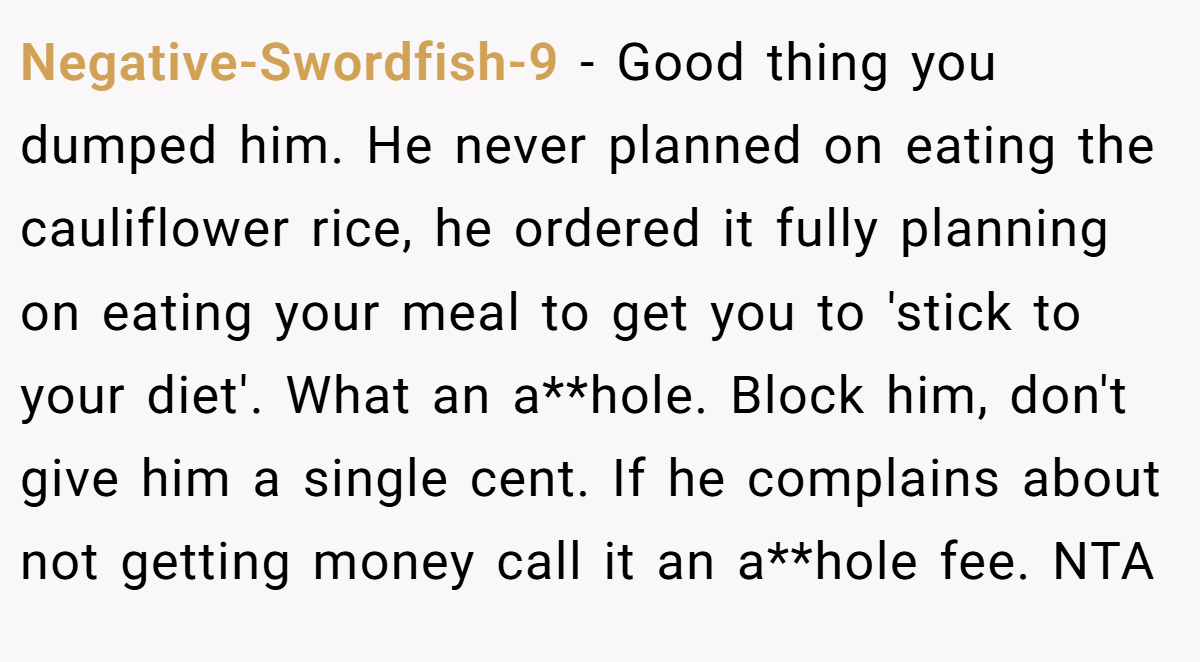 Negative-Swordfish-9 − Good thing you dumped him. He never planned on eating the cauliflower rice, he ordered it fully planning on eating your meal to get you to 'stick to your diet'. What an a**hole. Block him, don't give him a single cent. If he complains about not getting money call it an a**hole fee. NTA