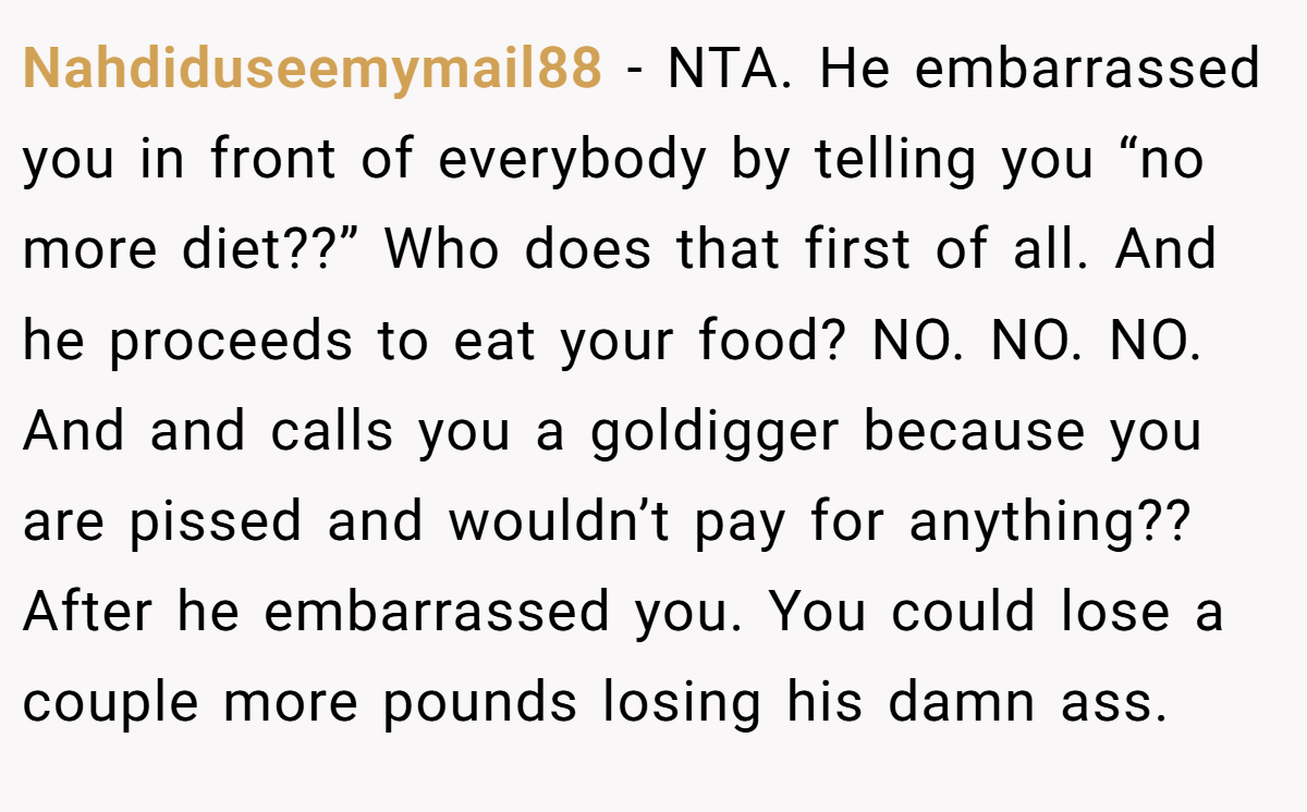 Nahdiduseemymail88 − NTA. He embarrassed you in front of everybody by telling you “no more diet??” Who does that first of all. And he proceeds to eat your food? NO. NO. NO. And and calls you a goldigger because you are pissed and wouldn’t pay for anything?? After he embarrassed you. You could lose a couple more pounds losing his damn ass.