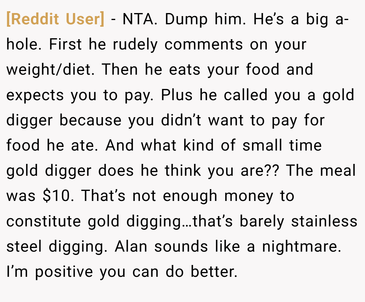 [Reddit User] − NTA. Dump him. He’s a big a-hole. First he rudely comments on your weight/diet. Then he eats your food and expects you to pay. Plus he called you a gold digger because you didn’t want to pay for food he ate. And what kind of small time gold digger does he think you are?? The meal was $10. That’s not enough money to constitute gold digging…that’s barely stainless steel digging. Alan sounds like a nightmare. I’m positive you can do better.