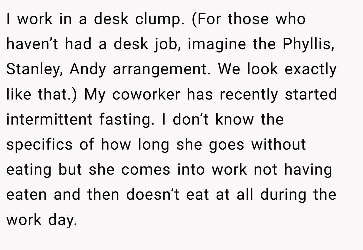 I work in a desk clump. (For those who haven’t had a desk job, imagine the Phyllis, Stanley, Andy arrangement. We look exactly like that.) My coworker has recently started intermittent fasting. I don’t know the specifics of how long she goes without eating but she comes into work not having eaten and then doesn’t eat at all during the work day.