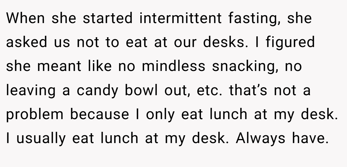 When she started intermittent fasting, she asked us not to eat at our desks. I figured she meant like no mindless snacking, no leaving a candy bowl out, etc. that’s not a problem because I only eat lunch at my desk. I usually eat lunch at my desk. Always have.
