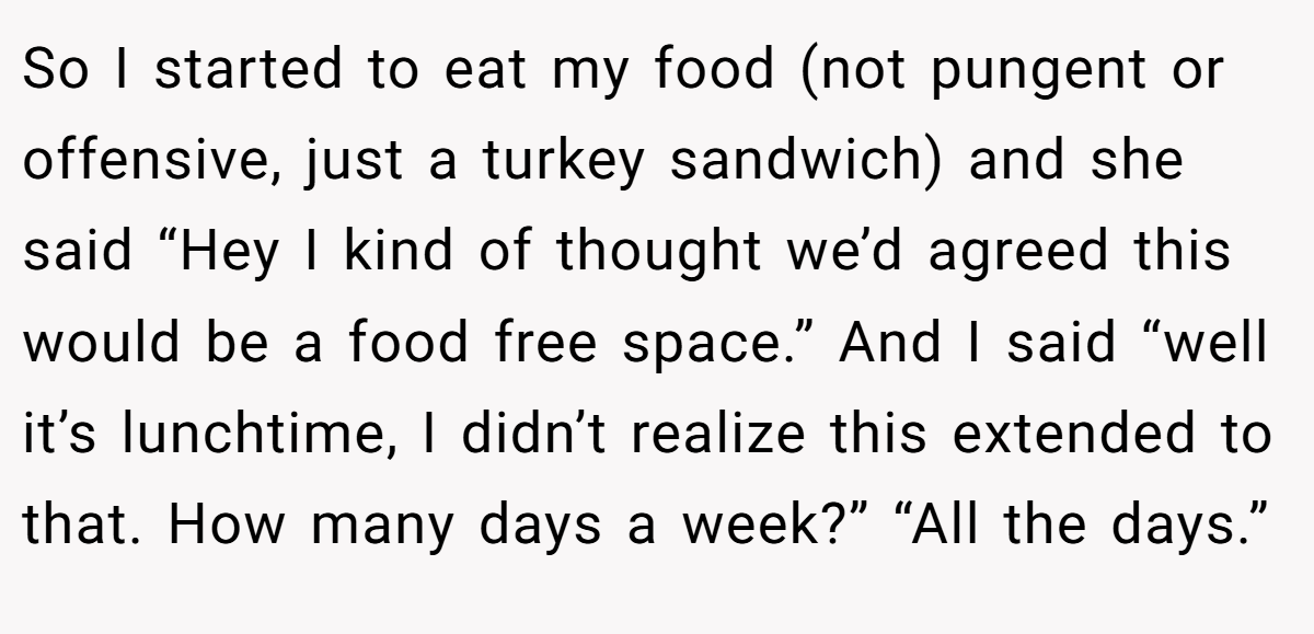So I started to eat my food (not pungent or offensive, just a turkey sandwich) and she said “Hey I kind of thought we’d agreed this would be a food free space.” And I said “well it’s lunchtime, I didn’t realize this extended to that. How many days a week?” “All the days.”