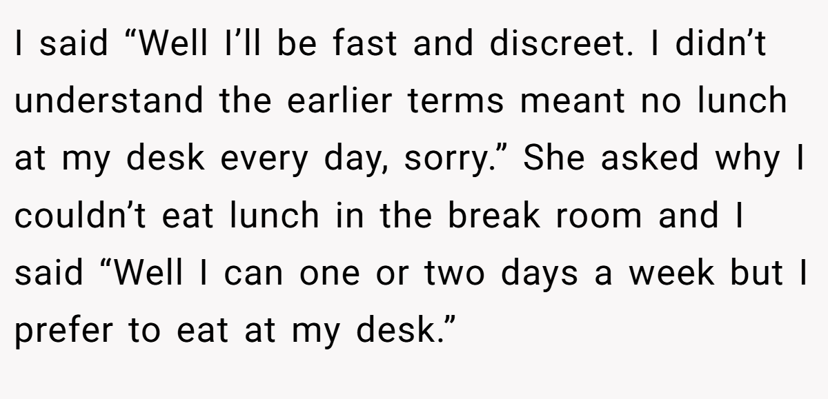 I said “Well I’ll be fast and discreet. I didn’t understand the earlier terms meant no lunch at my desk every day, sorry.” She asked why I couldn’t eat lunch in the break room and I said “Well I can one or two days a week but I prefer to eat at my desk.”