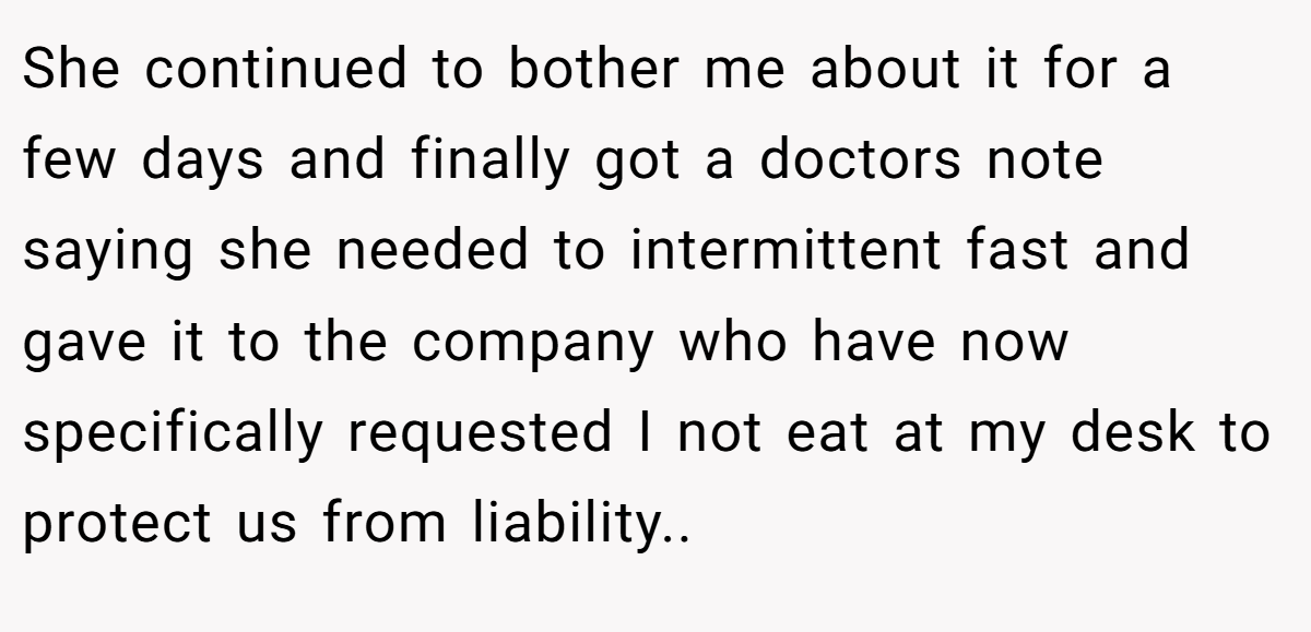 She continued to bother me about it for a few days and finally got a doctors note saying she needed to intermittent fast and gave it to the company who have now specifically requested I not eat at my desk to protect us from liability..