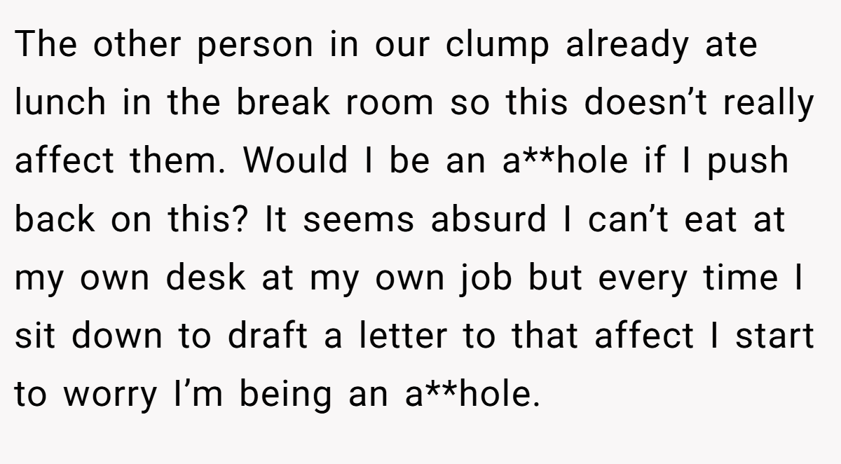 The other person in our clump already ate lunch in the break room so this doesn’t really affect them. Would I be an a**hole if I push back on this? It seems absurd I can’t eat at my own desk at my own job but every time I sit down to draft a letter to that affect I start to worry I’m being an a**hole.
