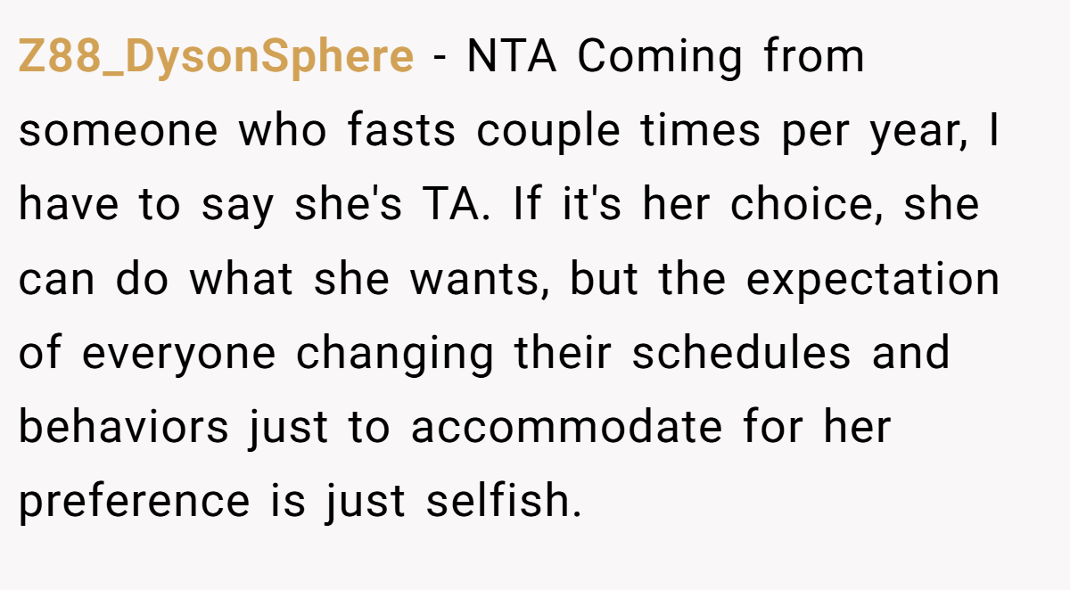 Z88_DysonSphere − NTA Coming from someone who fasts couple times per year, I have to say she's TA. If it's her choice, she can do what she wants, but the expectation of everyone changing their schedules and behaviors just to accommodate for her preference is just selfish.