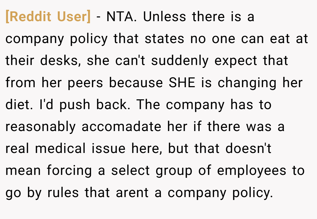 [Reddit User] − NTA. Unless there is a company policy that states no one can eat at their desks, she can't suddenly expect that from her peers because SHE is changing her diet. I'd push back. The company has to reasonably accomadate her if there was a real medical issue here, but that doesn't mean forcing a select group of employees to go by rules that arent a company policy.