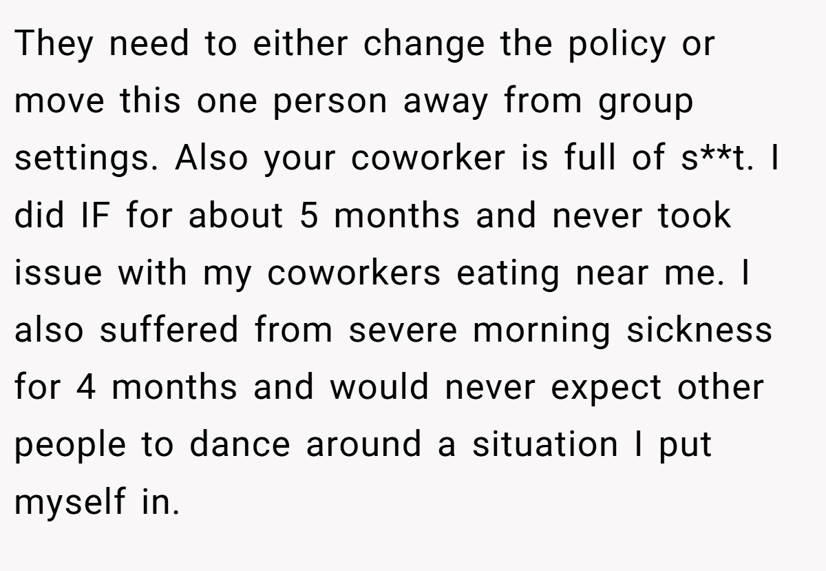 They need to either change the policy or move this one person away from group settings. Also your coworker is full of s**t. I did IF for about 5 months and never took issue with my coworkers eating near me. I also suffered from severe morning sickness for 4 months and would never expect other people to dance around a situation I put myself in.