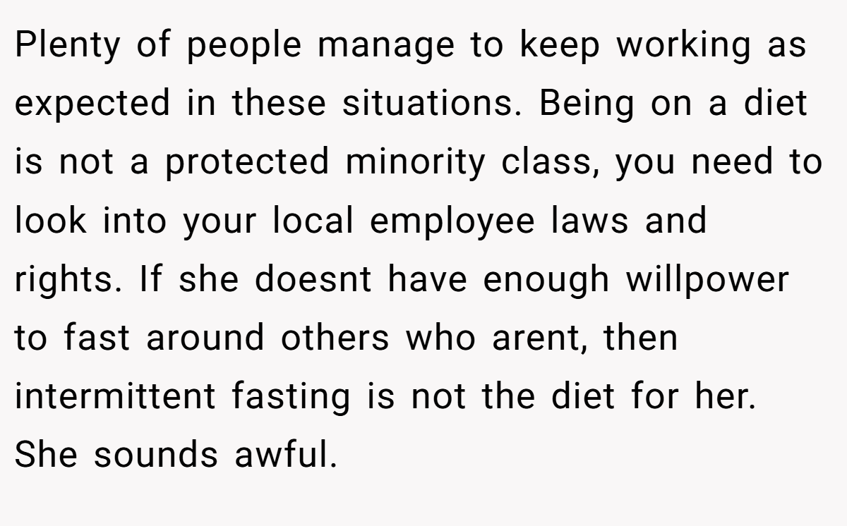 Plenty of people manage to keep working as expected in these situations. Being on a diet is not a protected minority class, you need to look into your local employee laws and rights. If she doesnt have enough willpower to fast around others who arent, then intermittent fasting is not the diet for her. She sounds awful.