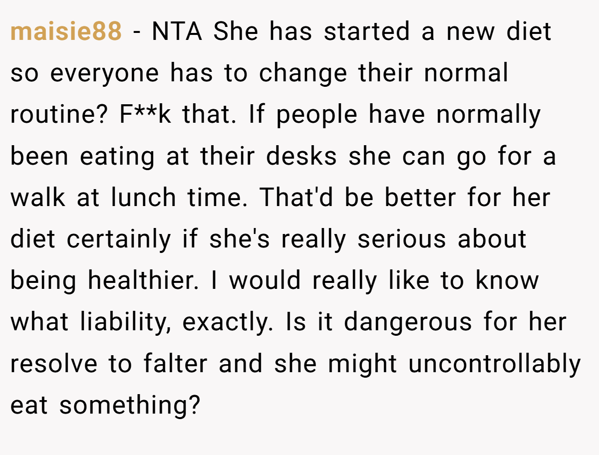 maisie88 − NTA She has started a new diet so everyone has to change their normal routine? F**k that. If people have normally been eating at their desks she can go for a walk at lunch time. That'd be better for her diet certainly if she's really serious about being healthier. I would really like to know what liability, exactly. Is it dangerous for her resolve to falter and she might uncontrollably eat something?
