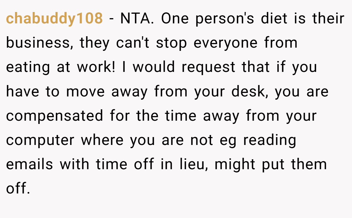 chabuddy108 − NTA. One person's diet is their business, they can't stop everyone from eating at work! I would request that if you have to move away from your desk, you are compensated for the time away from your computer where you are not eg reading emails with time off in lieu, might put them off.