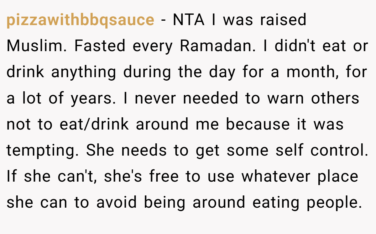 pizzawithbbqsauce − NTA I was raised Muslim. Fasted every Ramadan. I didn't eat or drink anything during the day for a month, for a lot of years. I never needed to warn others not to eat/drink around me because it was tempting. She needs to get some self control. If she can't, she's free to use whatever place she can to avoid being around eating people.