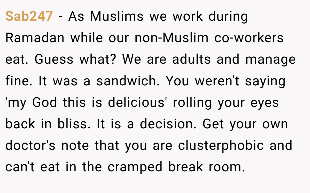 Sab247 − As Muslims we work during Ramadan while our non-Muslim co-workers eat. Guess what? We are adults and manage fine. It was a sandwich. You weren't saying 'my God this is delicious' rolling your eyes back in bliss. It is a decision. Get your own doctor's note that you are clusterphobic and can't eat in the cramped break room.