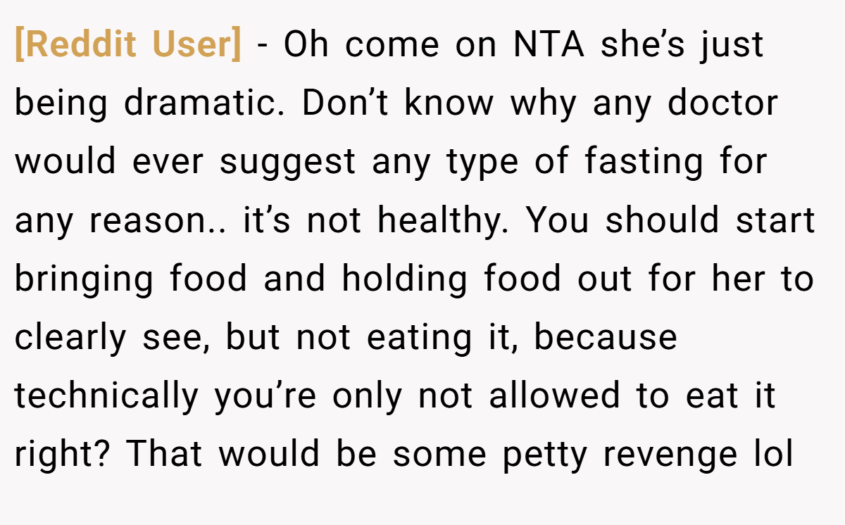 [Reddit User] − Oh come on NTA she’s just being dramatic. Don’t know why any doctor would ever suggest any type of fasting for any reason.. it’s not healthy. You should start bringing food and holding food out for her to clearly see, but not eating it, because technically you’re only not allowed to eat it right? That would be some petty revenge lol
