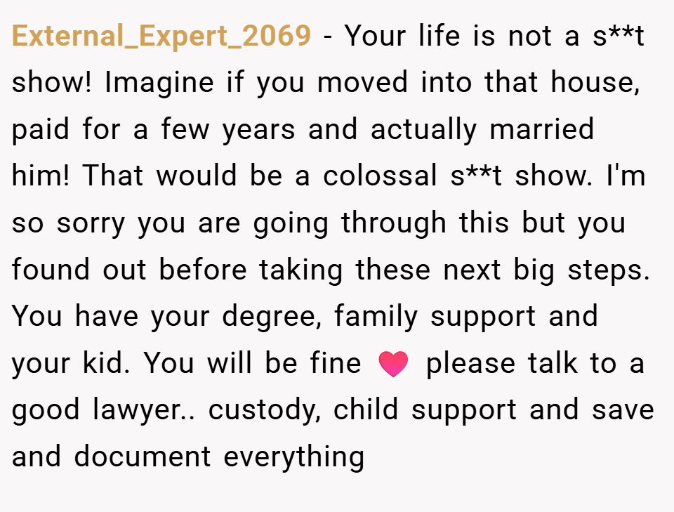 External_Expert_2069 − Your life is not a s**t show! Imagine if you moved into that house, paid for a few years and actually married him! That would be a colossal s**t show. I'm so sorry you are going through this but you found out before taking these next big steps. You have your degree, family support and your kid. You will be fine ♥️ please talk to a good lawyer.. custody, child support and save and document everything
